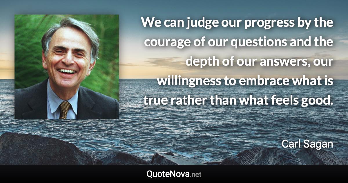 We can judge our progress by the courage of our questions and the depth of our answers, our willingness to embrace what is true rather than what feels good. - Carl Sagan quote