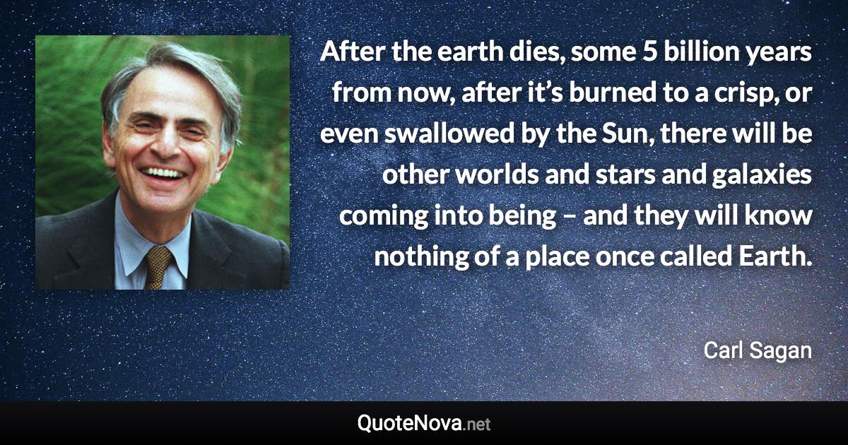 After the earth dies, some 5 billion years from now, after it’s burned to a crisp, or even swallowed by the Sun, there will be other worlds and stars and galaxies coming into being – and they will know nothing of a place once called Earth. - Carl Sagan quote