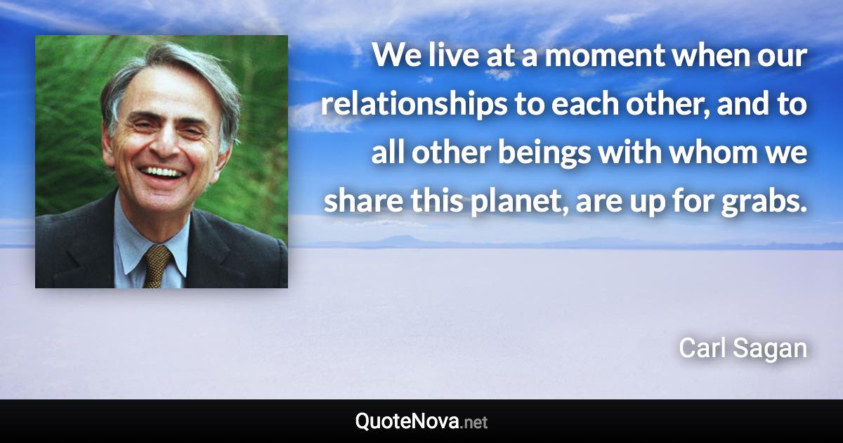 We live at a moment when our relationships to each other, and to all other beings with whom we share this planet, are up for grabs. - Carl Sagan quote