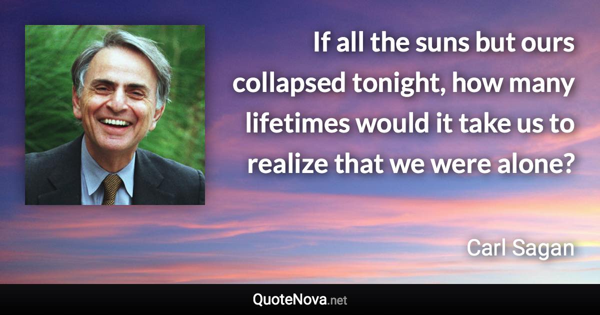 If all the suns but ours collapsed tonight, how many lifetimes would it take us to realize that we were alone? - Carl Sagan quote