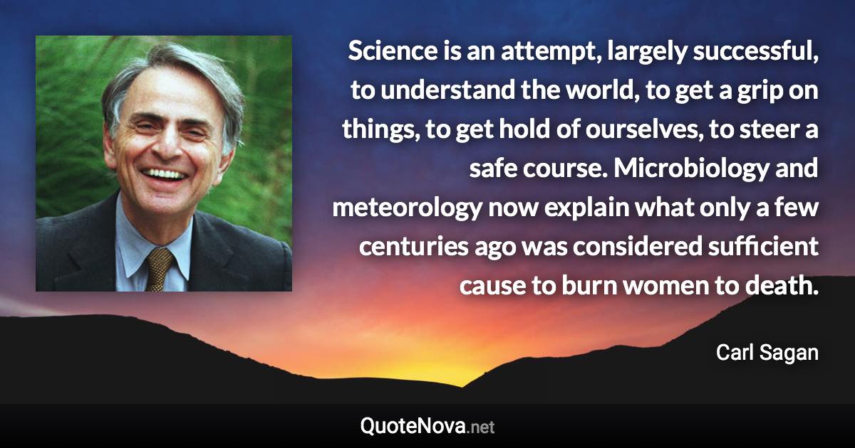 Science is an attempt, largely successful, to understand the world, to get a grip on things, to get hold of ourselves, to steer a safe course. Microbiology and meteorology now explain what only a few centuries ago was considered sufficient cause to burn women to death. - Carl Sagan quote