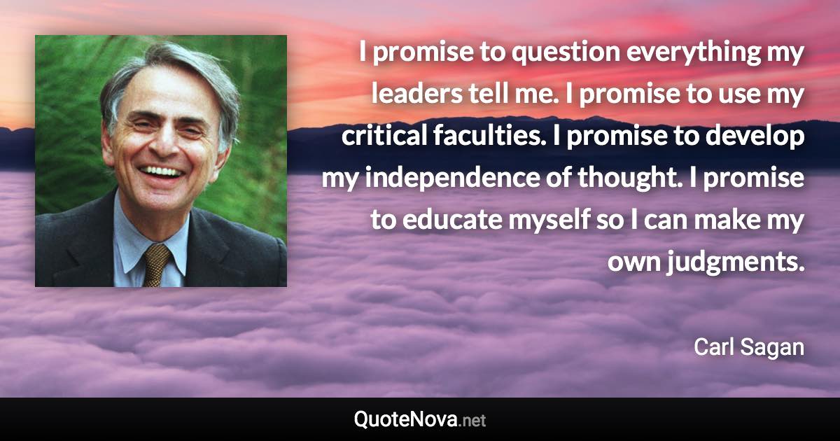 I promise to question everything my leaders tell me. I promise to use my critical faculties. I promise to develop my independence of thought. I promise to educate myself so I can make my own judgments. - Carl Sagan quote