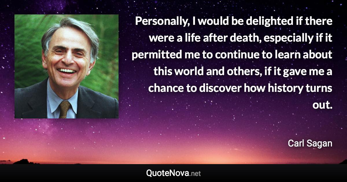 Personally, I would be delighted if there were a life after death, especially if it permitted me to continue to learn about this world and others, if it gave me a chance to discover how history turns out. - Carl Sagan quote