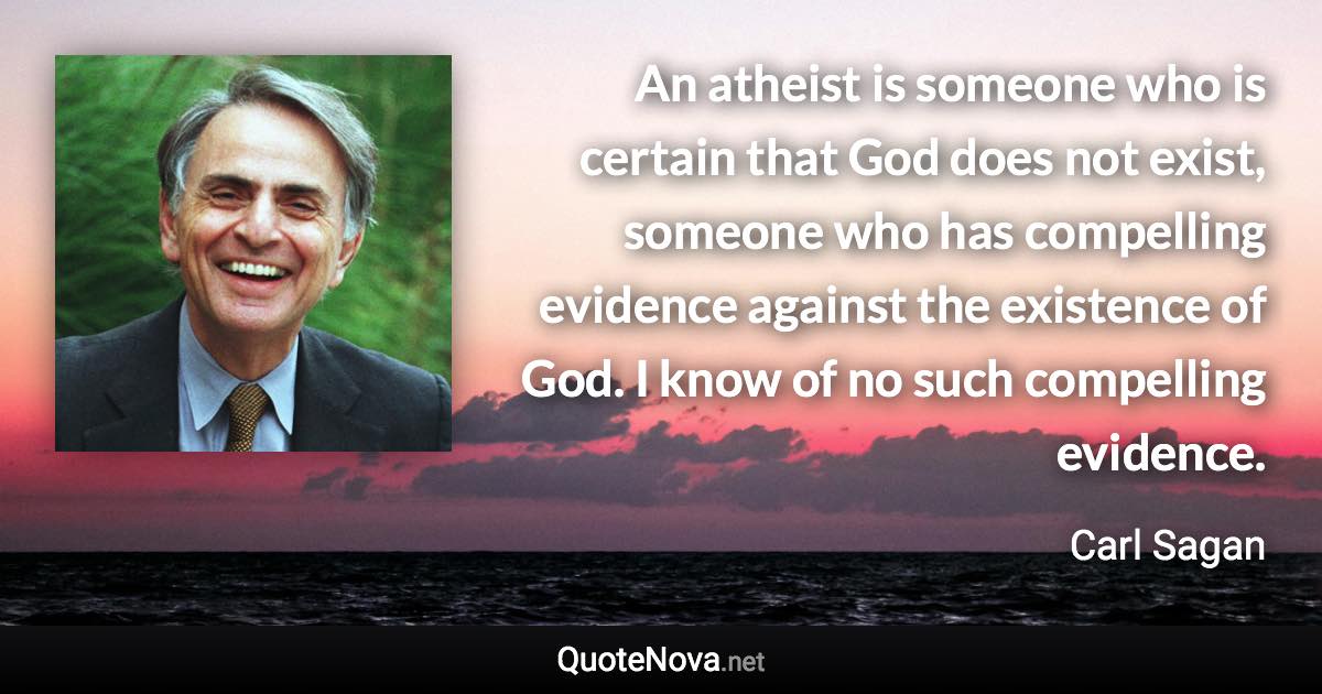 An atheist is someone who is certain that God does not exist, someone who has compelling evidence against the existence of God. I know of no such compelling evidence. - Carl Sagan quote