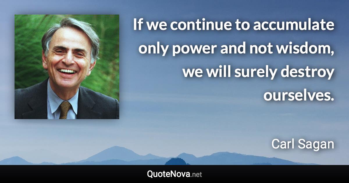 If we continue to accumulate only power and not wisdom, we will surely destroy ourselves. - Carl Sagan quote