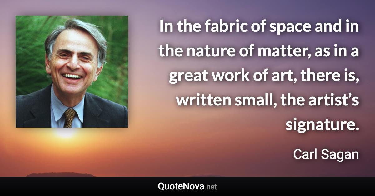 In the fabric of space and in the nature of matter, as in a great work of art, there is, written small, the artist’s signature. - Carl Sagan quote