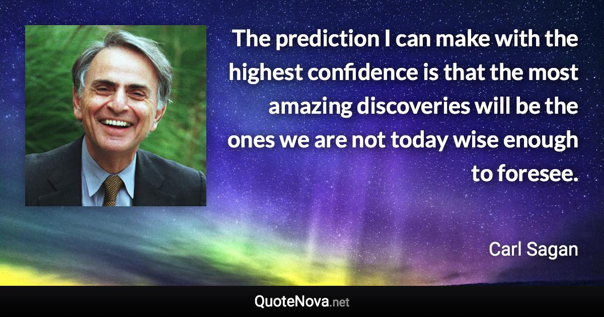 The prediction I can make with the highest confidence is that the most amazing discoveries will be the ones we are not today wise enough to foresee. - Carl Sagan quote