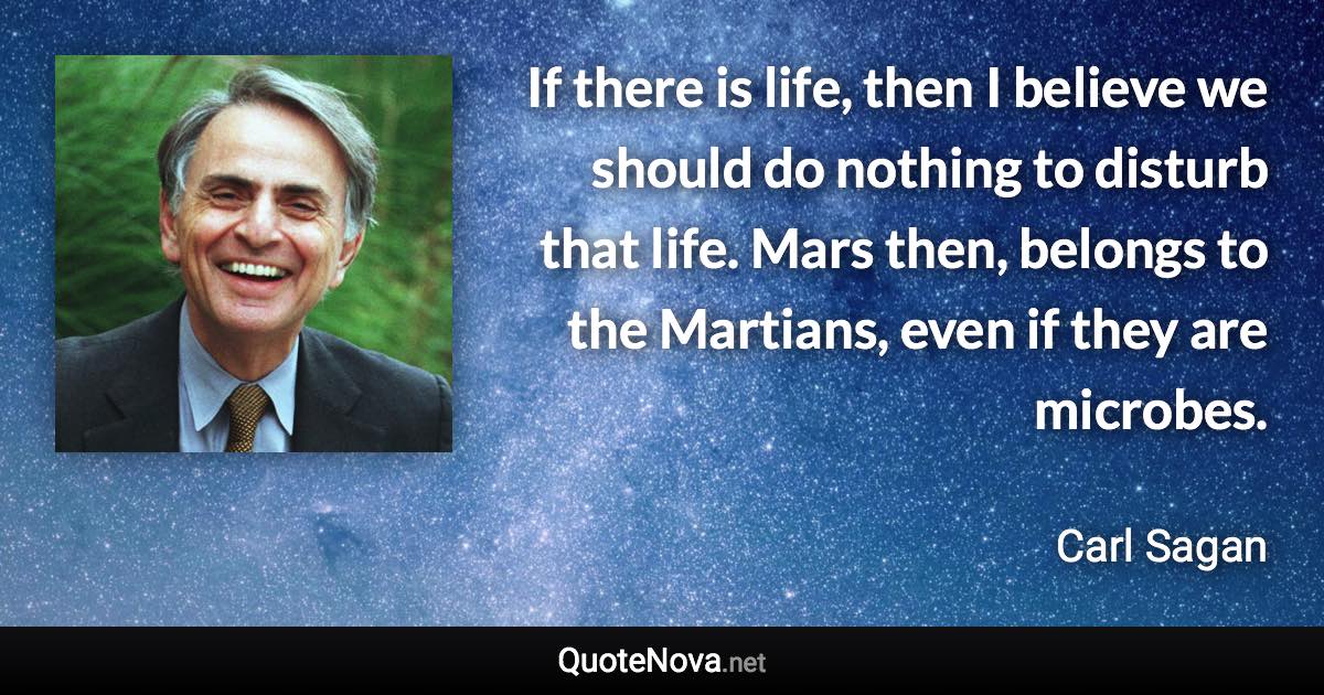 If there is life, then I believe we should do nothing to disturb that life. Mars then, belongs to the Martians, even if they are microbes. - Carl Sagan quote