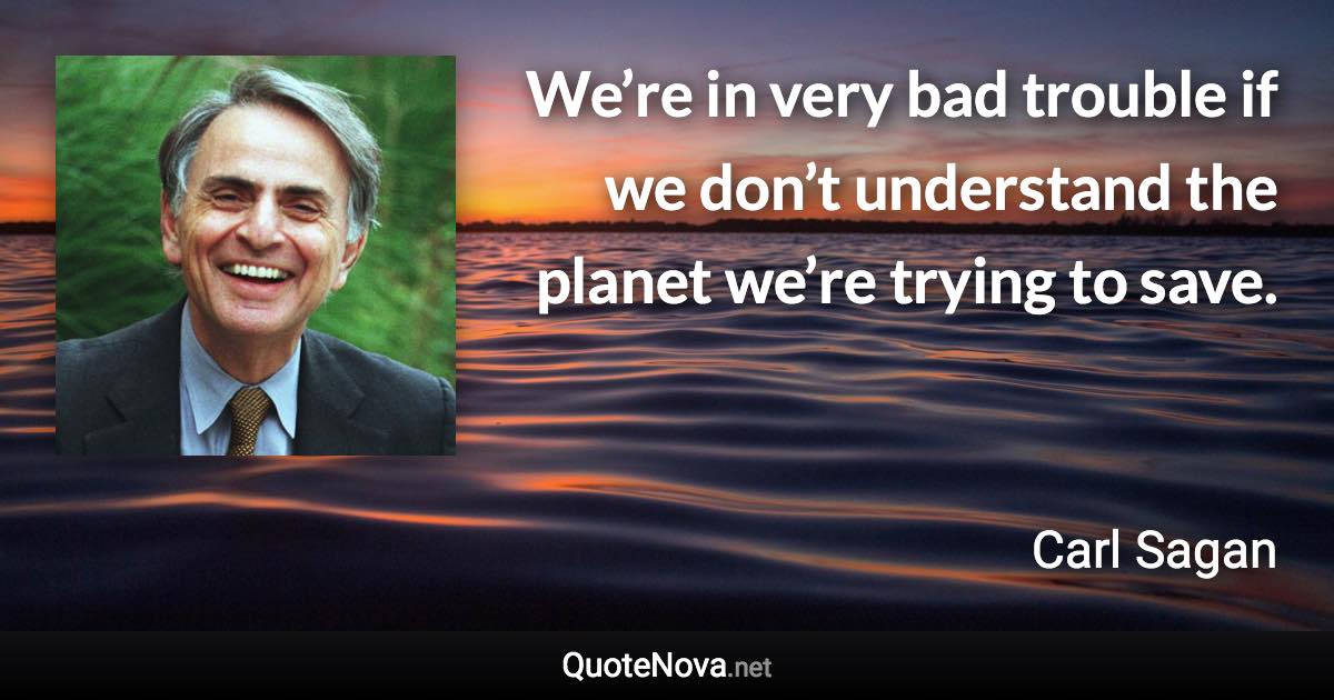 We’re in very bad trouble if we don’t understand the planet we’re trying to save. - Carl Sagan quote