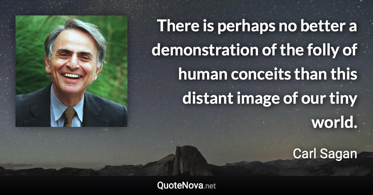 There is perhaps no better a demonstration of the folly of human conceits than this distant image of our tiny world. - Carl Sagan quote