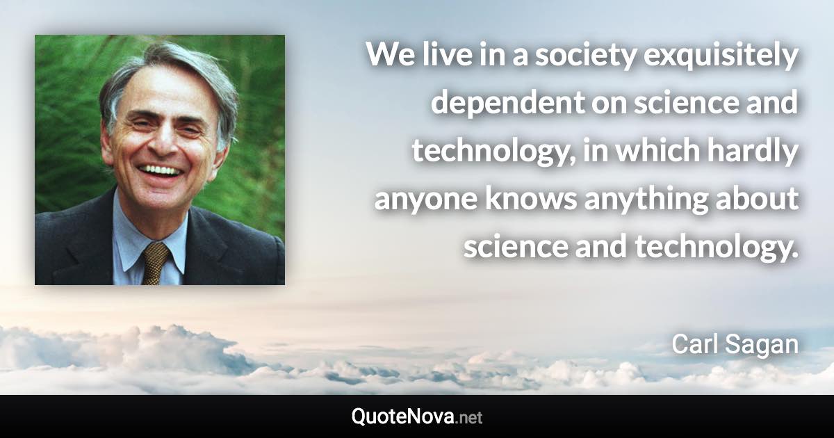 We live in a society exquisitely dependent on science and technology, in which hardly anyone knows anything about science and technology. - Carl Sagan quote