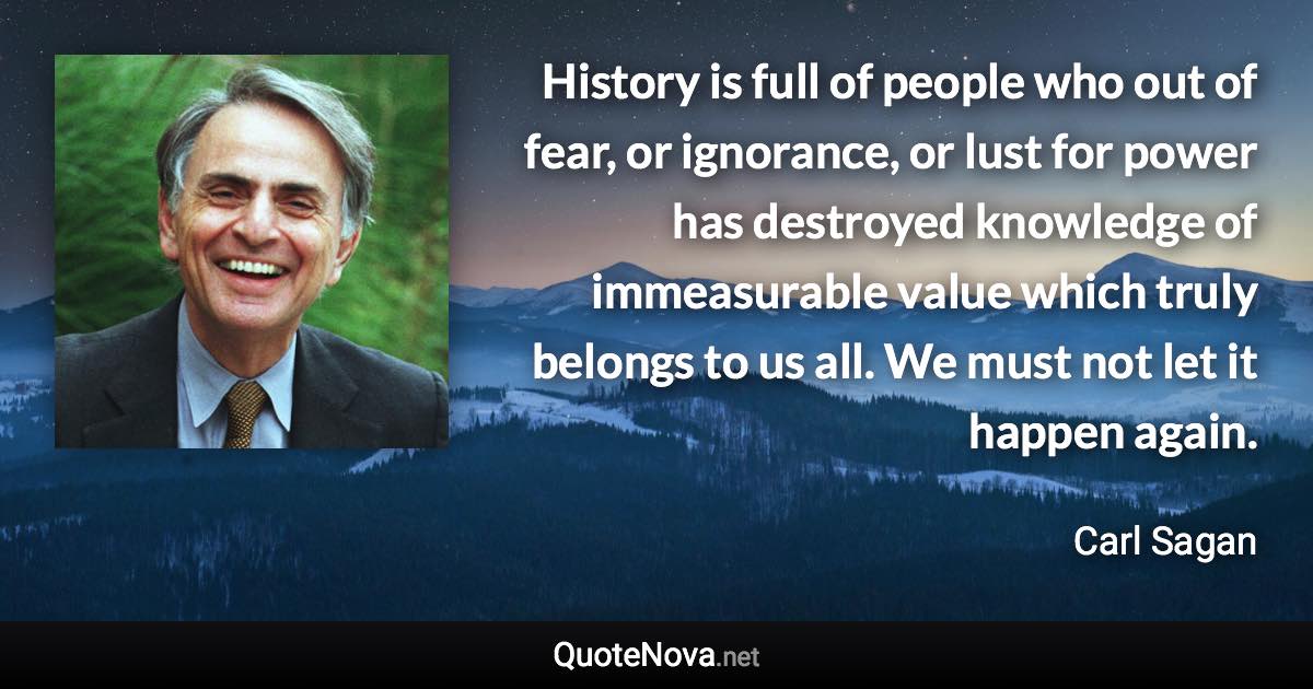 History is full of people who out of fear, or ignorance, or lust for power has destroyed knowledge of immeasurable value which truly belongs to us all. We must not let it happen again. - Carl Sagan quote