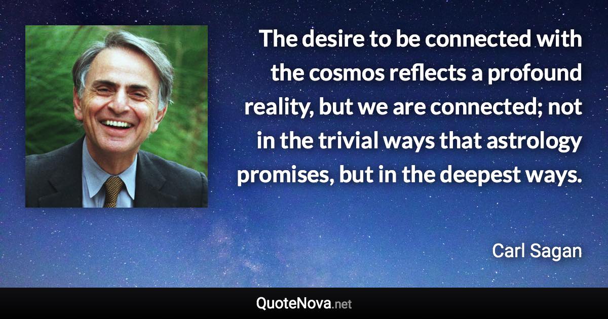 The desire to be connected with the cosmos reflects a profound reality, but we are connected; not in the trivial ways that astrology promises, but in the deepest ways. - Carl Sagan quote