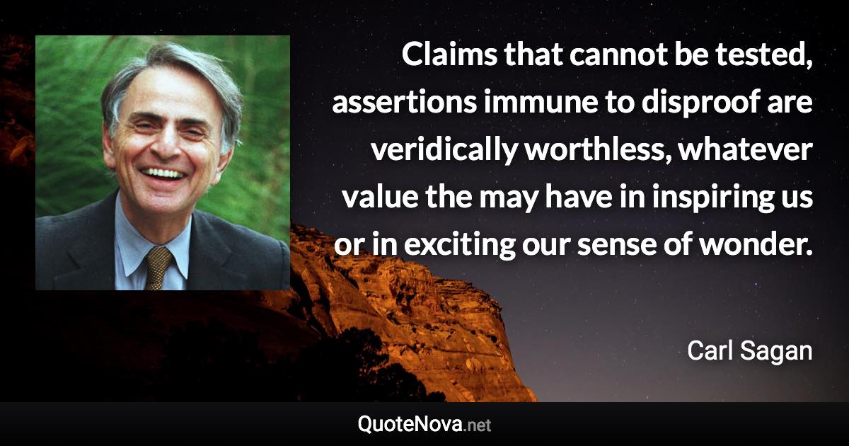 Claims that cannot be tested, assertions immune to disproof are veridically worthless, whatever value the may have in inspiring us or in exciting our sense of wonder. - Carl Sagan quote