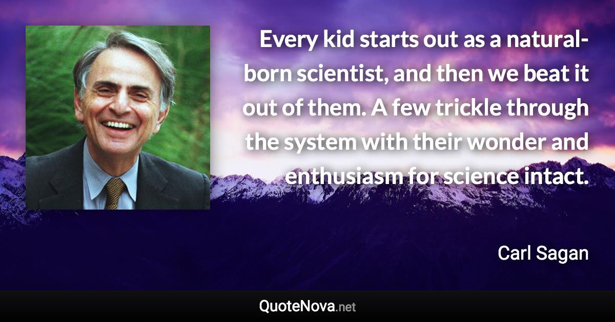 Every kid starts out as a natural-born scientist, and then we beat it out of them. A few trickle through the system with their wonder and enthusiasm for science intact. - Carl Sagan quote