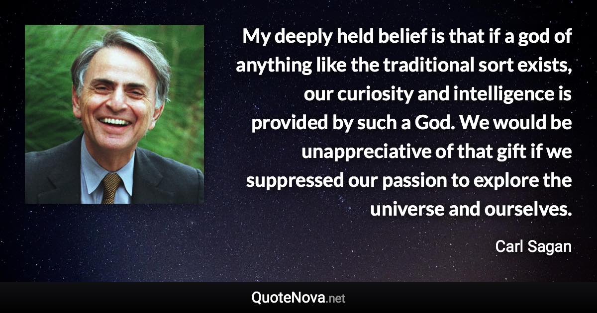 My deeply held belief is that if a god of anything like the traditional sort exists, our curiosity and intelligence is provided by such a God. We would be unappreciative of that gift if we suppressed our passion to explore the universe and ourselves. - Carl Sagan quote