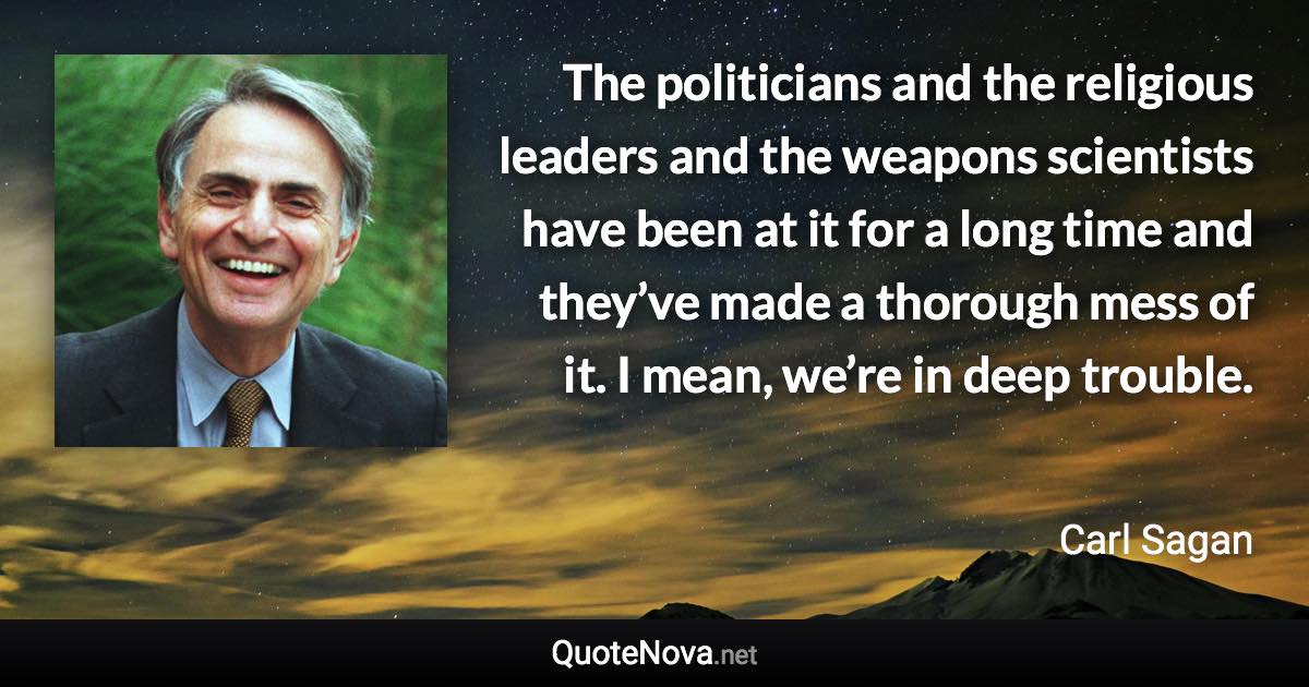 The politicians and the religious leaders and the weapons scientists have been at it for a long time and they’ve made a thorough mess of it. I mean, we’re in deep trouble. - Carl Sagan quote