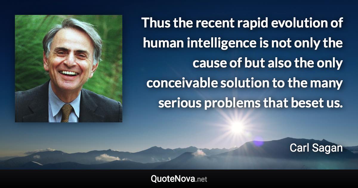 Thus the recent rapid evolution of human intelligence is not only the cause of but also the only conceivable solution to the many serious problems that beset us. - Carl Sagan quote