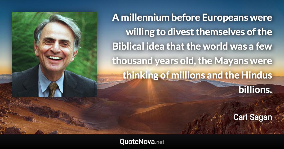 A millennium before Europeans were willing to divest themselves of the Biblical idea that the world was a few thousand years old, the Mayans were thinking of millions and the Hindus billions. - Carl Sagan quote