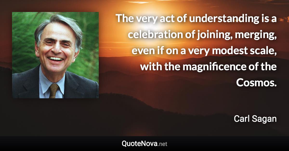 The very act of understanding is a celebration of joining, merging, even if on a very modest scale, with the magnificence of the Cosmos. - Carl Sagan quote