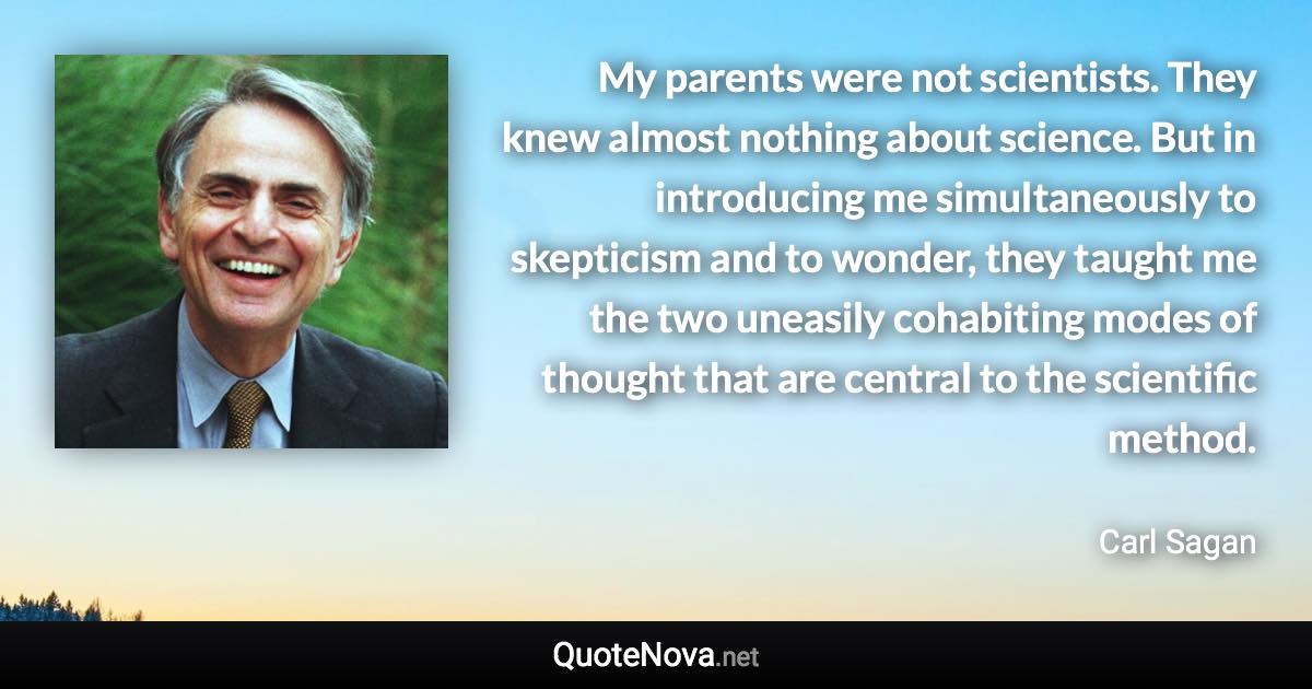 My parents were not scientists. They knew almost nothing about science. But in introducing me simultaneously to skepticism and to wonder, they taught me the two uneasily cohabiting modes of thought that are central to the scientific method. - Carl Sagan quote