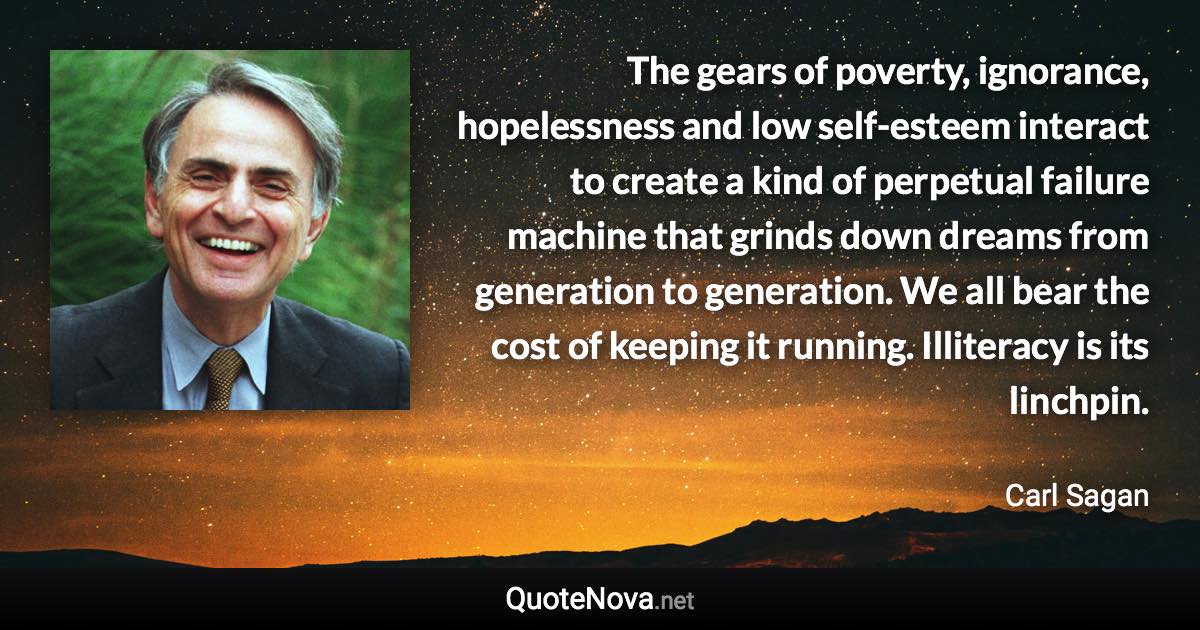 The gears of poverty, ignorance, hopelessness and low self-esteem interact to create a kind of perpetual failure machine that grinds down dreams from generation to generation. We all bear the cost of keeping it running. Illiteracy is its linchpin. - Carl Sagan quote