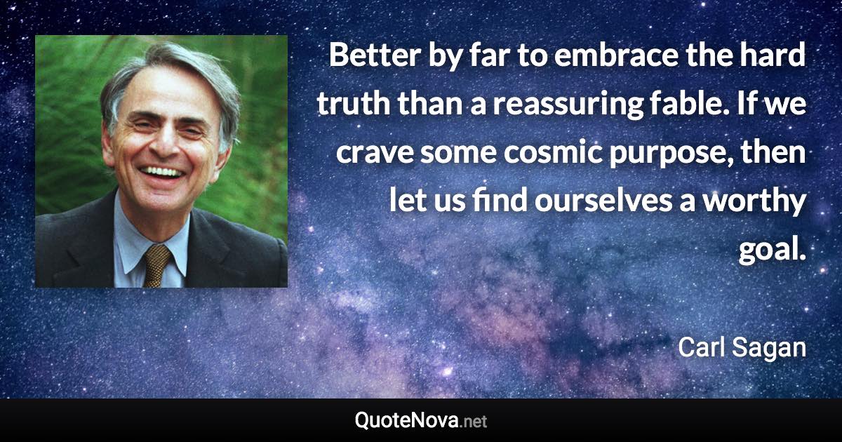 Better by far to embrace the hard truth than a reassuring fable. If we crave some cosmic purpose, then let us find ourselves a worthy goal. - Carl Sagan quote