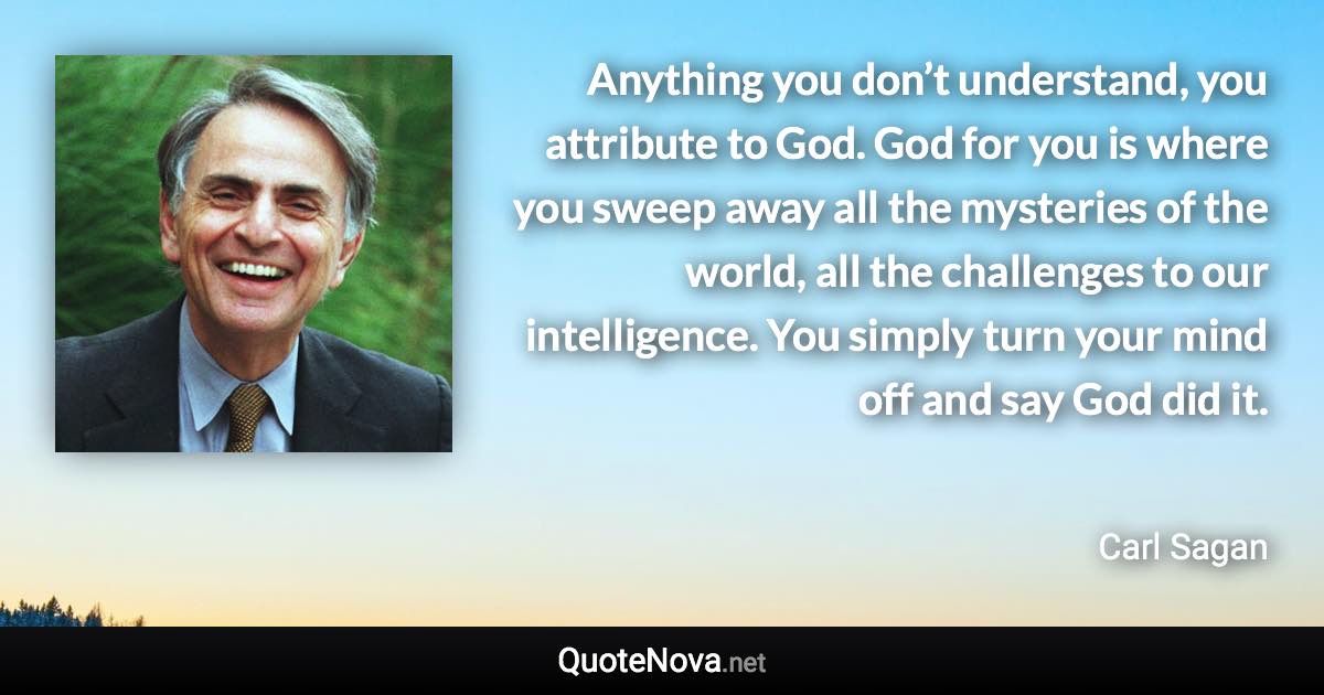 Anything you don’t understand, you attribute to God. God for you is where you sweep away all the mysteries of the world, all the challenges to our intelligence. You simply turn your mind off and say God did it. - Carl Sagan quote