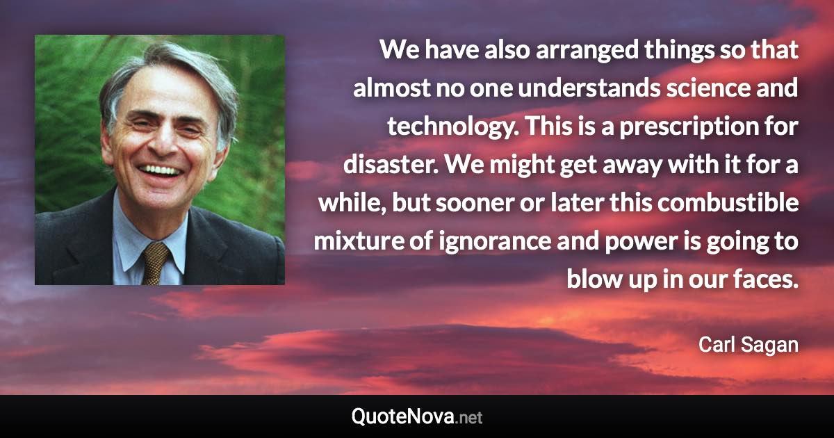 We have also arranged things so that almost no one understands science and technology. This is a prescription for disaster. We might get away with it for a while, but sooner or later this combustible mixture of ignorance and power is going to blow up in our faces. - Carl Sagan quote