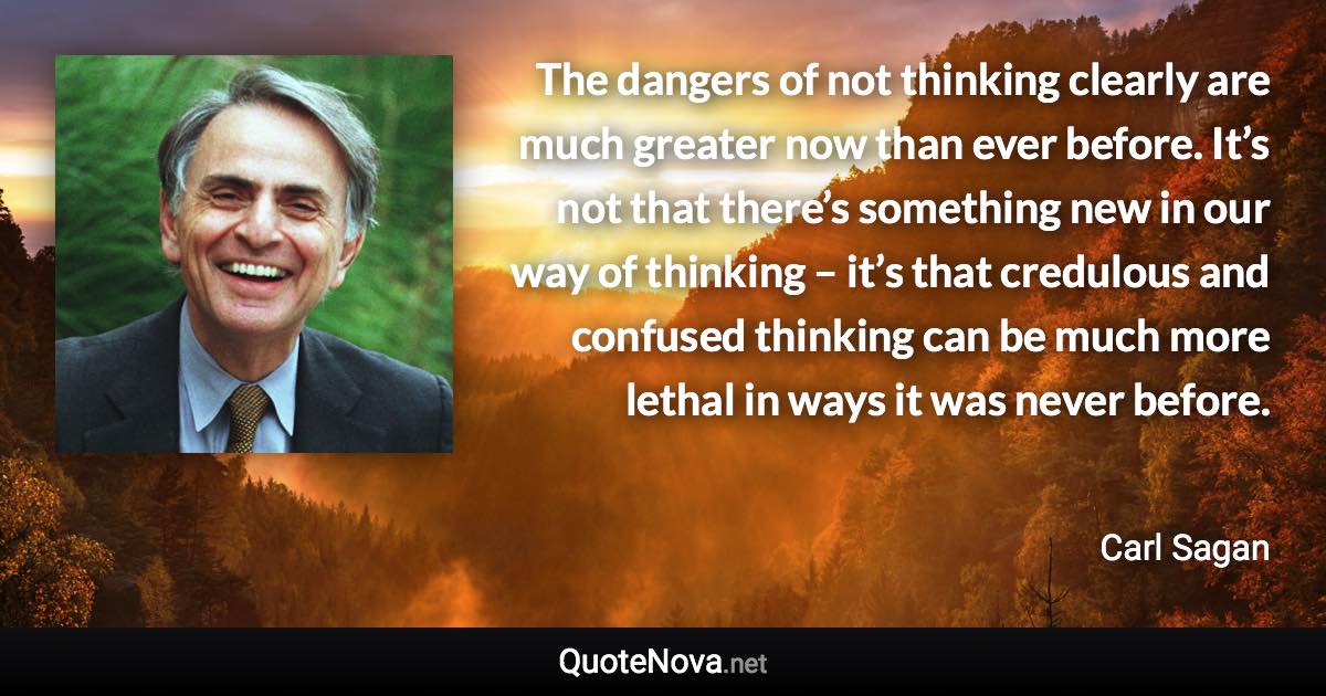 The dangers of not thinking clearly are much greater now than ever before. It’s not that there’s something new in our way of thinking – it’s that credulous and confused thinking can be much more lethal in ways it was never before. - Carl Sagan quote