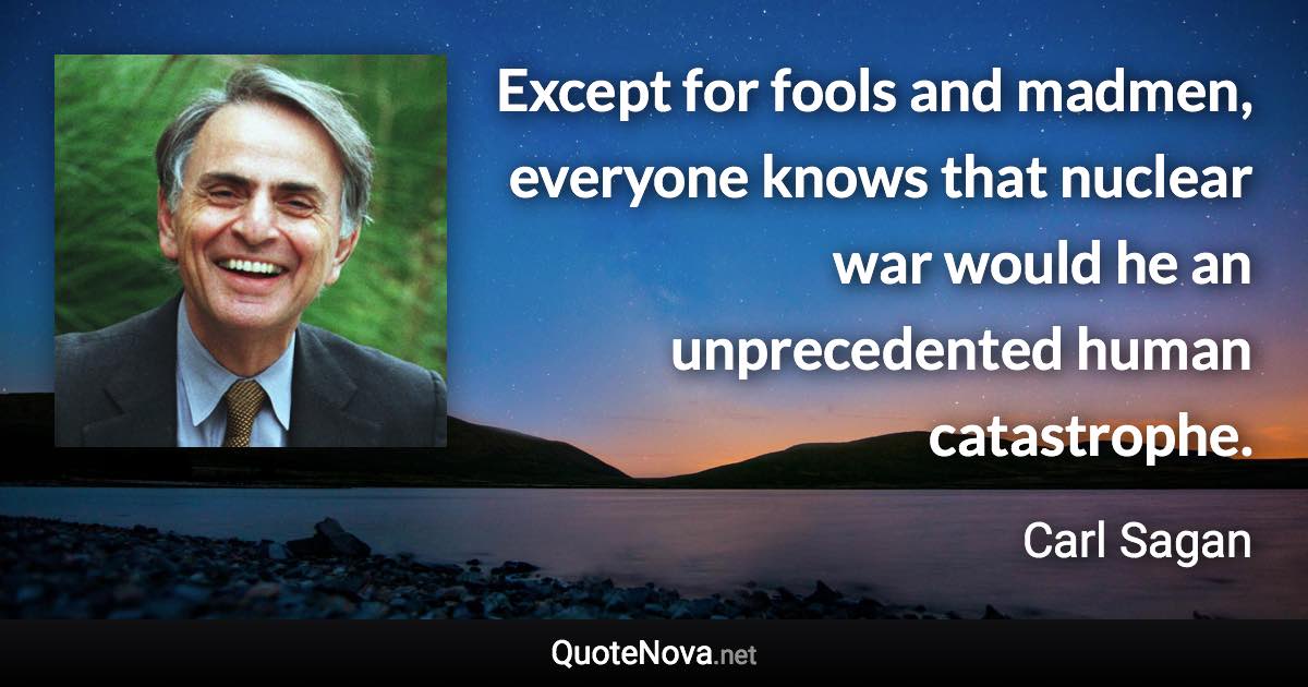 Except for fools and madmen, everyone knows that nuclear war would he an unprecedented human catastrophe. - Carl Sagan quote