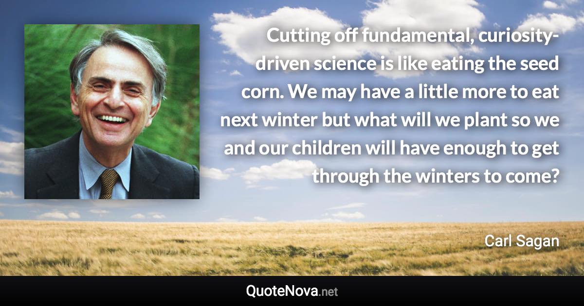 Cutting off fundamental, curiosity-driven science is like eating the seed corn. We may have a little more to eat next winter but what will we plant so we and our children will have enough to get through the winters to come? - Carl Sagan quote