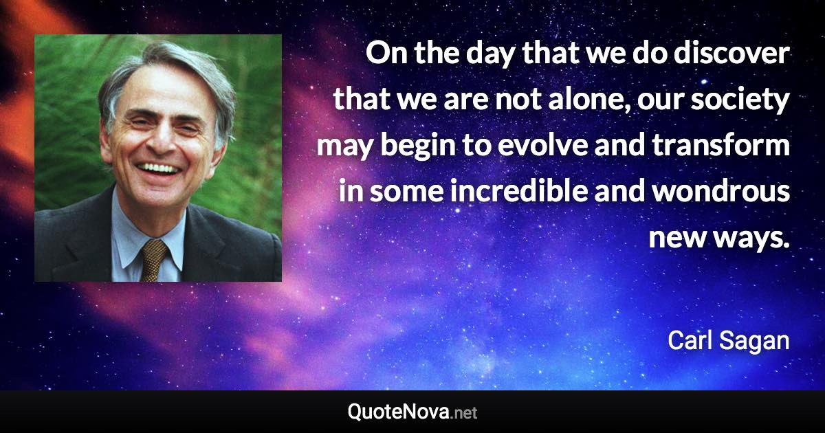 On the day that we do discover that we are not alone, our society may begin to evolve and transform in some incredible and wondrous new ways. - Carl Sagan quote