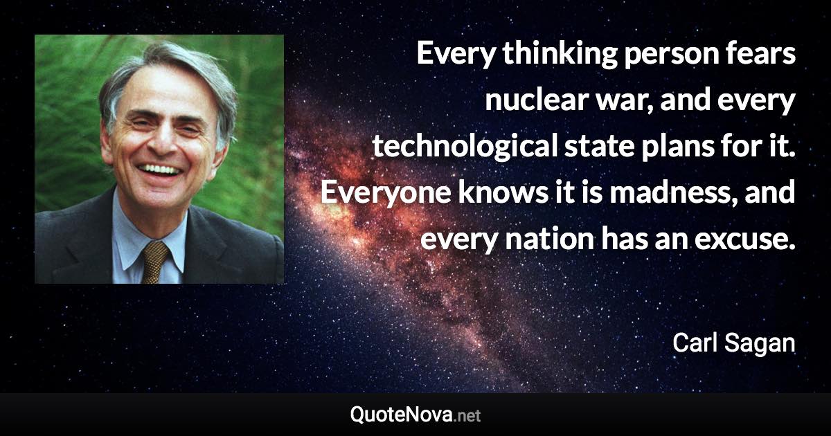 Every thinking person fears nuclear war, and every technological state plans for it. Everyone knows it is madness, and every nation has an excuse. - Carl Sagan quote