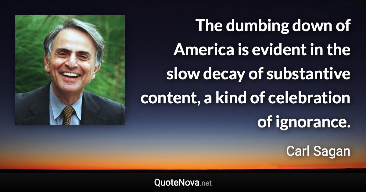 The dumbing down of America is evident in the slow decay of substantive content, a kind of celebration of ignorance. - Carl Sagan quote