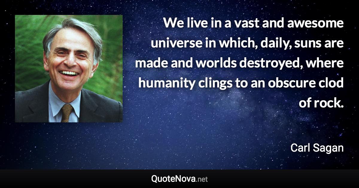 We live in a vast and awesome universe in which, daily, suns are made and worlds destroyed, where humanity clings to an obscure clod of rock. - Carl Sagan quote