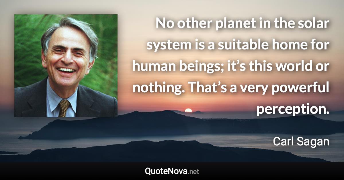 No other planet in the solar system is a suitable home for human beings; it’s this world or nothing. That’s a very powerful perception. - Carl Sagan quote