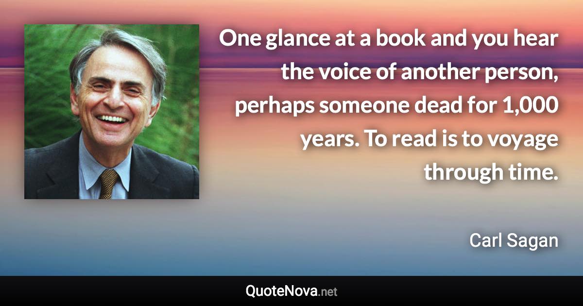 One glance at a book and you hear the voice of another person, perhaps someone dead for 1,000 years. To read is to voyage through time. - Carl Sagan quote