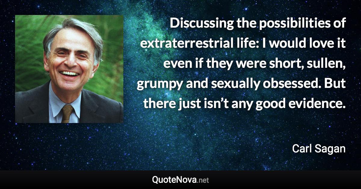 Discussing the possibilities of extraterrestrial life: I would love it even if they were short, sullen, grumpy and sexually obsessed. But there just isn’t any good evidence. - Carl Sagan quote