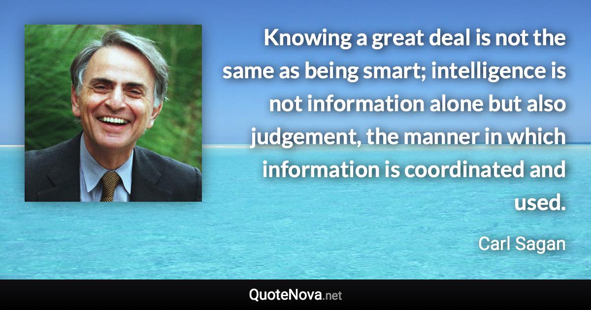 Knowing a great deal is not the same as being smart; intelligence is not information alone but also judgement, the manner in which information is coordinated and used. - Carl Sagan quote