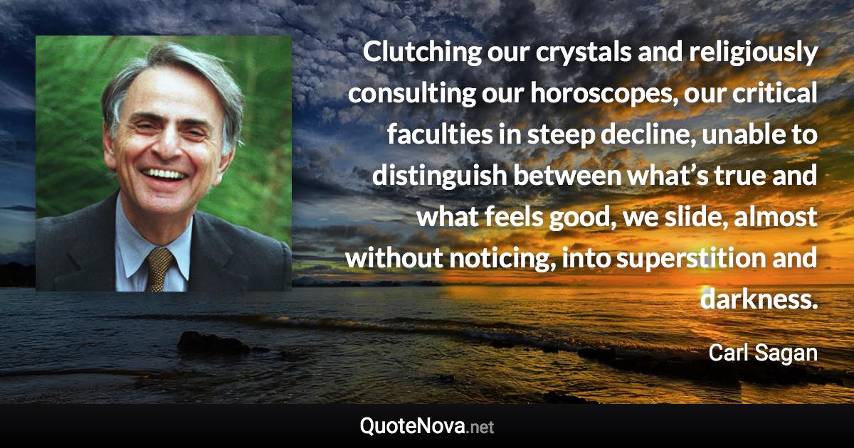 Clutching our crystals and religiously consulting our horoscopes, our critical faculties in steep decline, unable to distinguish between what’s true and what feels good, we slide, almost without noticing, into superstition and darkness. - Carl Sagan quote