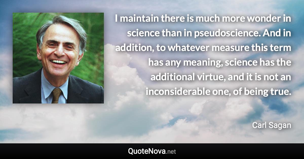 I maintain there is much more wonder in science than in pseudoscience. And in addition, to whatever measure this term has any meaning, science has the additional virtue, and it is not an inconsiderable one, of being true. - Carl Sagan quote