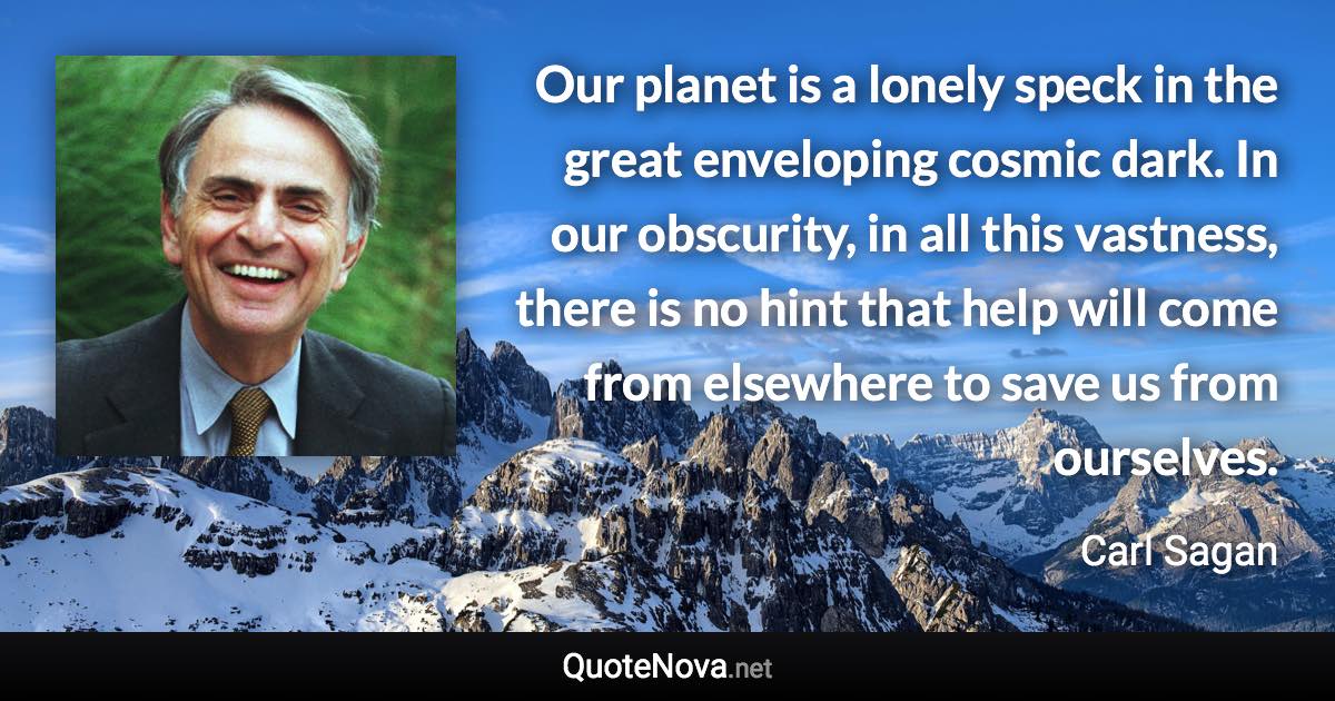 Our planet is a lonely speck in the great enveloping cosmic dark. In our obscurity, in all this vastness, there is no hint that help will come from elsewhere to save us from ourselves. - Carl Sagan quote