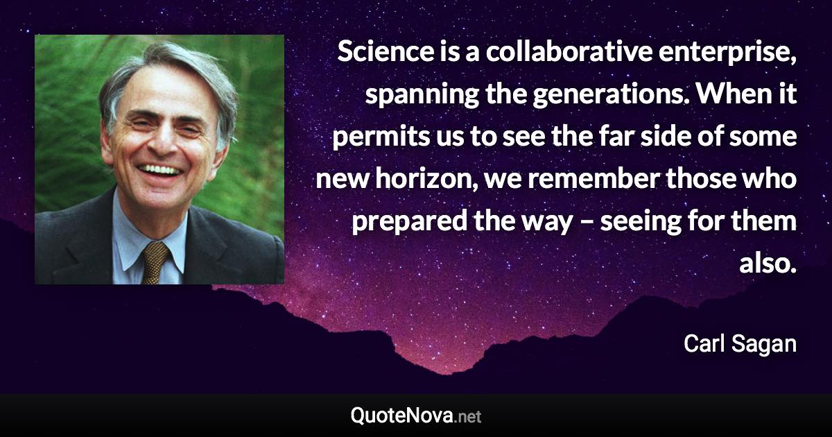 Science is a collaborative enterprise, spanning the generations. When it permits us to see the far side of some new horizon, we remember those who prepared the way – seeing for them also. - Carl Sagan quote