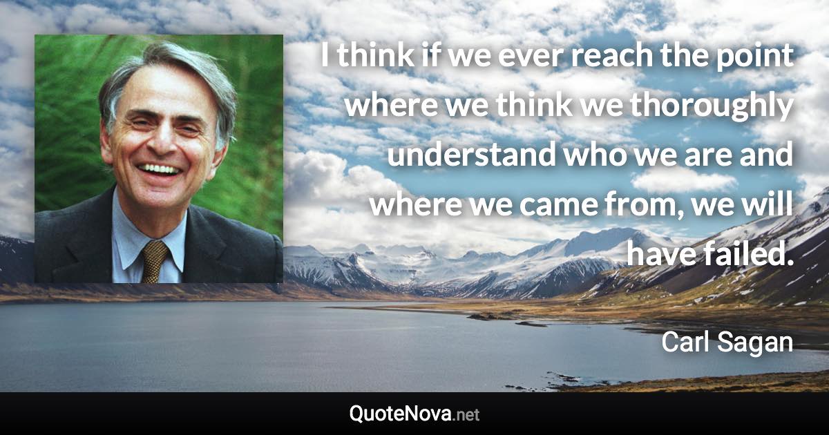 I think if we ever reach the point where we think we thoroughly understand who we are and where we came from, we will have failed. - Carl Sagan quote