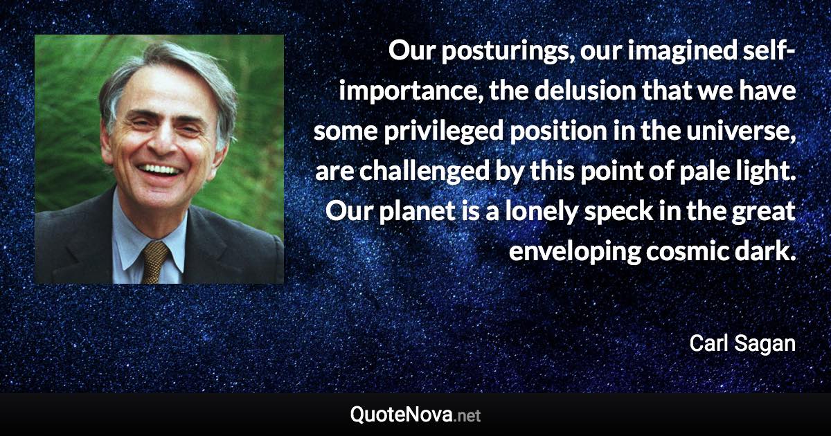 Our posturings, our imagined self-importance, the delusion that we have some privileged position in the universe, are challenged by this point of pale light. Our planet is a lonely speck in the great enveloping cosmic dark. - Carl Sagan quote