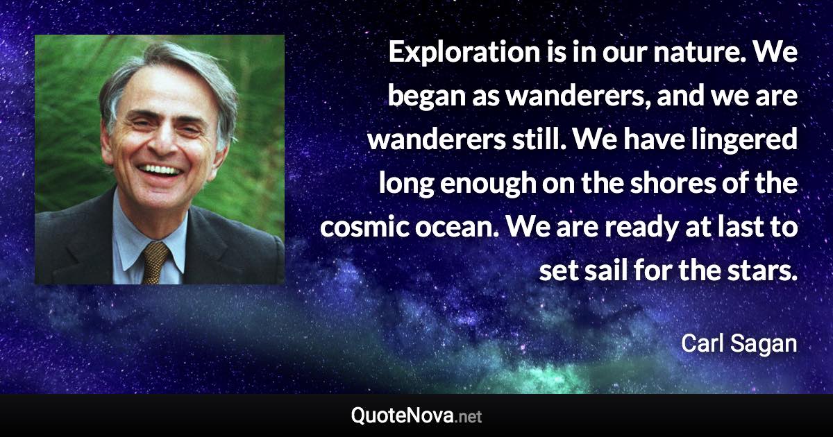 Exploration is in our nature. We began as wanderers, and we are wanderers still. We have lingered long enough on the shores of the cosmic ocean. We are ready at last to set sail for the stars. - Carl Sagan quote