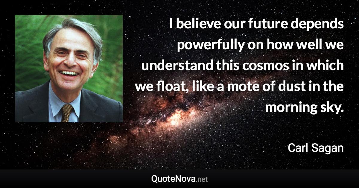 I believe our future depends powerfully on how well we understand this cosmos in which we float, like a mote of dust in the morning sky. - Carl Sagan quote