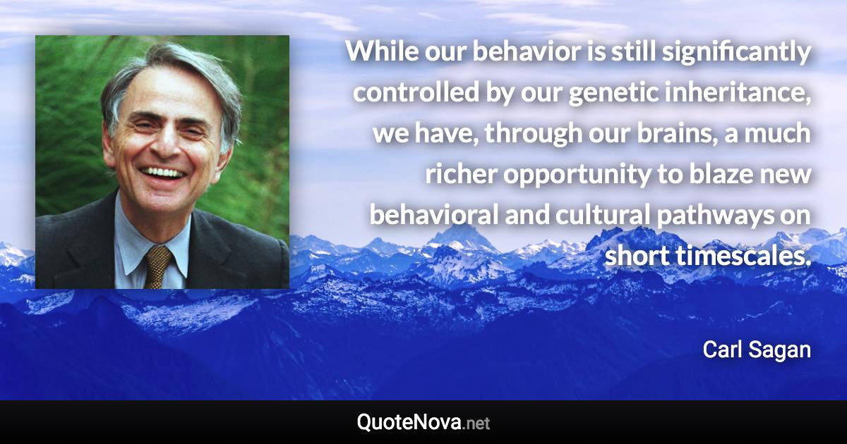 While our behavior is still significantly controlled by our genetic inheritance, we have, through our brains, a much richer opportunity to blaze new behavioral and cultural pathways on short timescales. - Carl Sagan quote