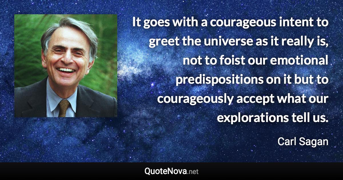 It goes with a courageous intent to greet the universe as it really is, not to foist our emotional predispositions on it but to courageously accept what our explorations tell us. - Carl Sagan quote